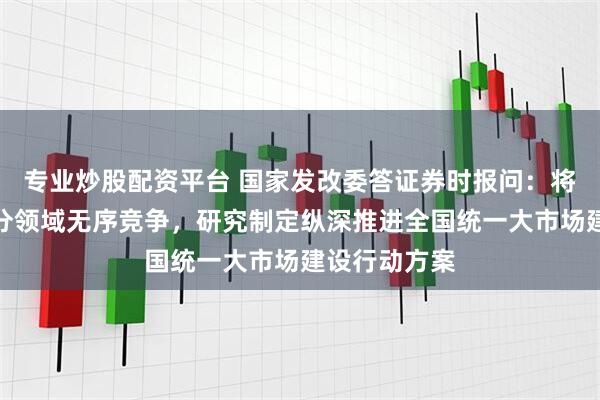 专业炒股配资平台 国家发改委答证券时报问：将加快治理部分领域无序竞争，研究制定纵深推进全国统一大市场建设行动方案