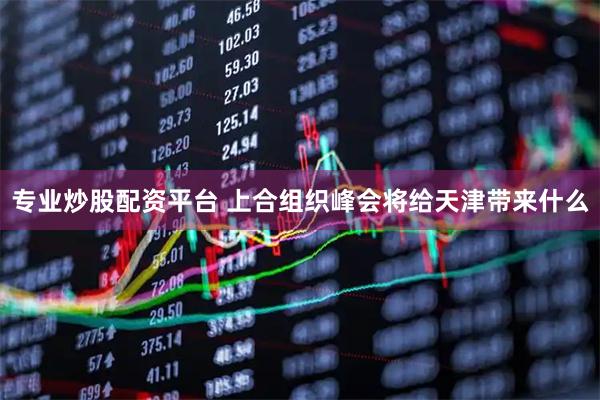 专业炒股配资平台 上合组织峰会将给天津带来什么