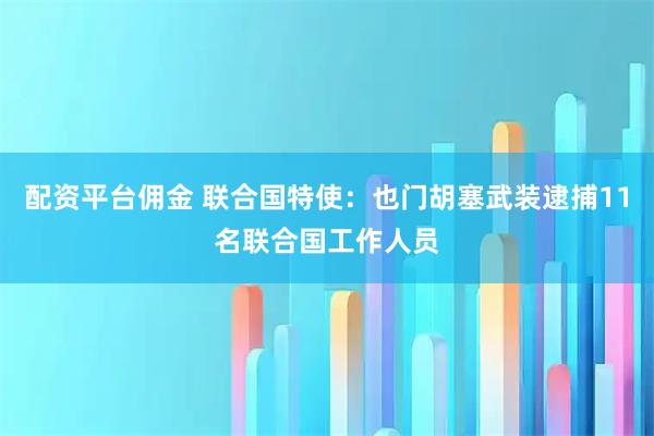 配资平台佣金 联合国特使：也门胡塞武装逮捕11名联合国工作人员