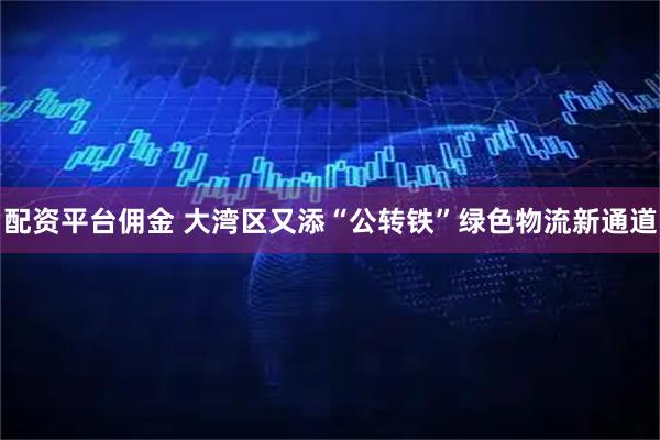 配资平台佣金 大湾区又添“公转铁”绿色物流新通道