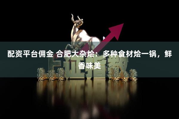 配资平台佣金 合肥大杂烩：多种食材烩一锅，鲜香味美