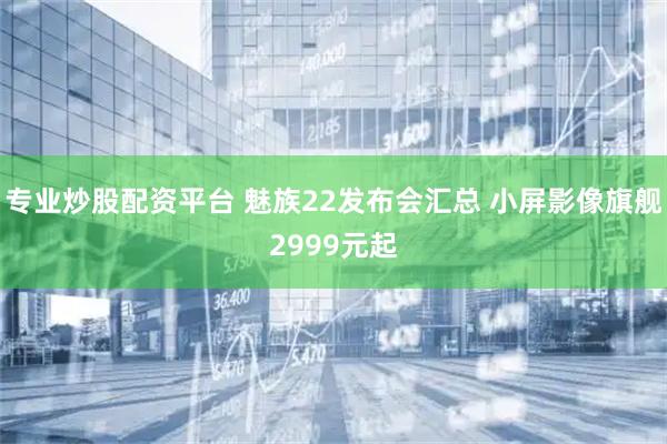 专业炒股配资平台 魅族22发布会汇总 小屏影像旗舰2999元起