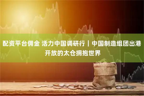 配资平台佣金 活力中国调研行｜中国制造组团出港 开放的太仓拥抱世界