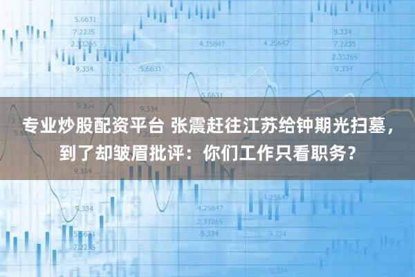 专业炒股配资平台 张震赶往江苏给钟期光扫墓，到了却皱眉批评：你们工作只看职务？