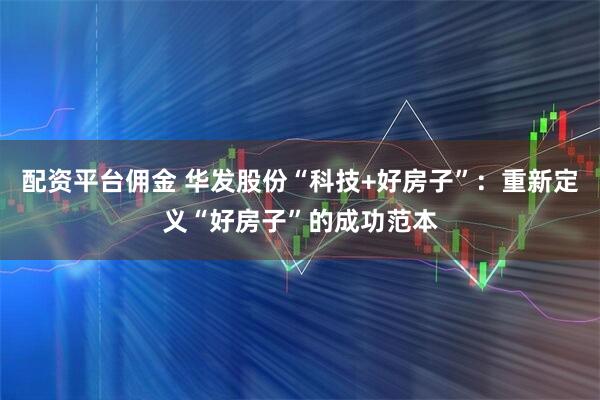 配资平台佣金 华发股份“科技+好房子”：重新定义“好房子”的成功范本