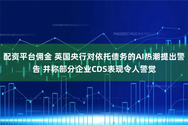 配资平台佣金 英国央行对依托债务的AI热潮提出警告 并称部分企业CDS表现令人警觉