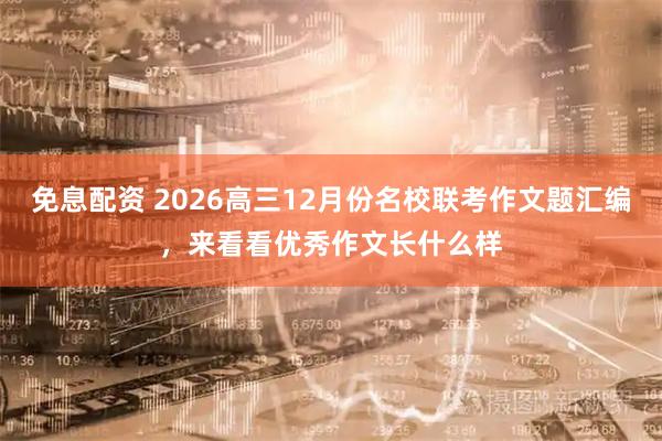 免息配资 2026高三12月份名校联考作文题汇编，来看看优秀作文长什么样