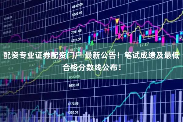配资专业证券配资门户 最新公告！笔试成绩及最低合格分数线公布！