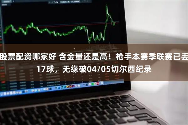 股票配资哪家好 含金量还是高！枪手本赛季联赛已丢17球，无缘破04/05切尔西纪录
