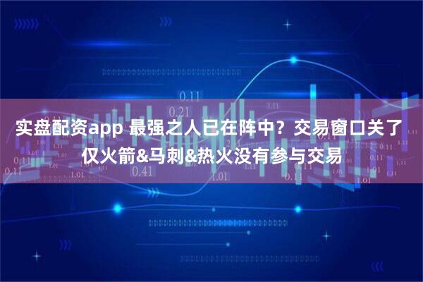 实盘配资app 最强之人已在阵中？交易窗口关了 仅火箭&马刺&热火没有参与交易