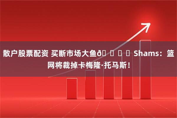 散户股票配资 买断市场大鱼🐟️Shams：篮网将裁掉卡梅隆·托马斯！