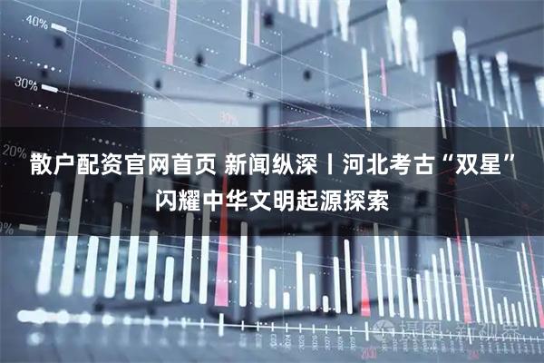 散户配资官网首页 新闻纵深丨河北考古“双星”闪耀中华文明起源探索