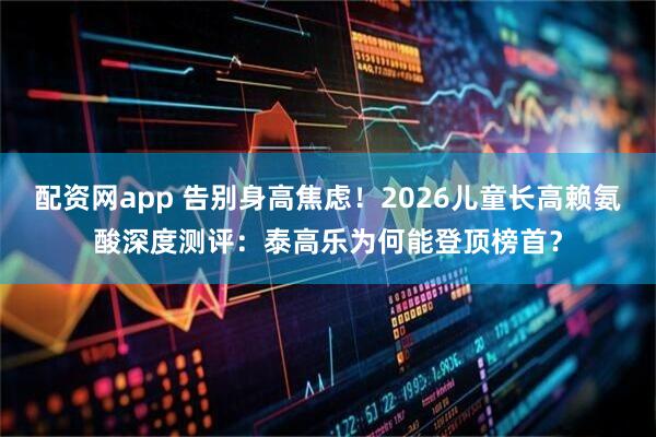 配资网app 告别身高焦虑！2026儿童长高赖氨酸深度测评：泰高乐为何能登顶榜首？