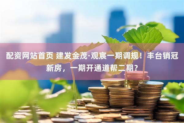 配资网站首页 建发金茂·观宸一期调规！丰台销冠新房，一期开通道帮二期？