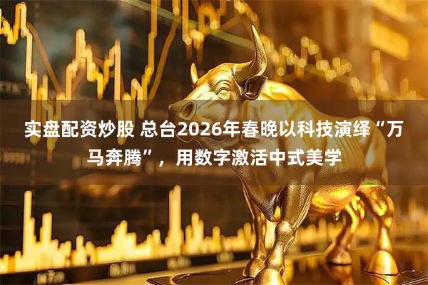 实盘配资炒股 总台2026年春晚以科技演绎“万马奔腾”，用数字激活中式美学