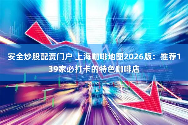 安全炒股配资门户 上海咖啡地图2026版：推荐139家必打卡的特色咖啡店