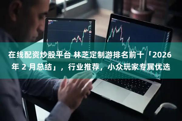 在线配资炒股平台 林芝定制游排名前十「2026 年 2 月总结」，行业推荐，小众玩家专属优选