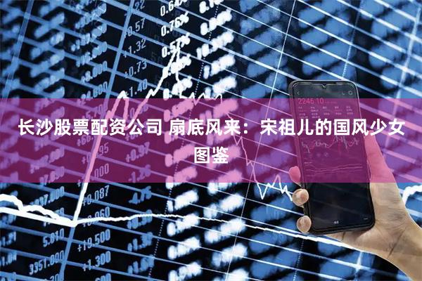 长沙股票配资公司 扇底风来：宋祖儿的国风少女图鉴