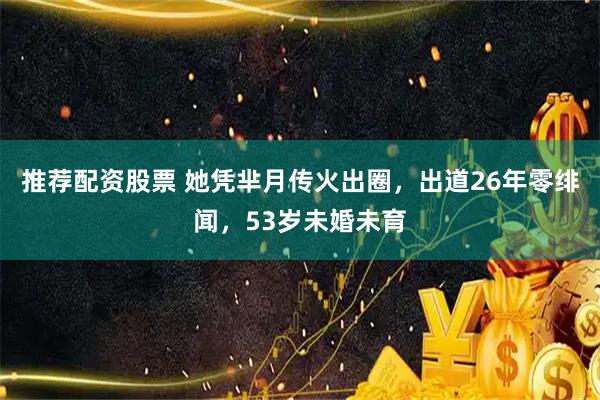 推荐配资股票 她凭芈月传火出圈，出道26年零绯闻，53岁未婚未育