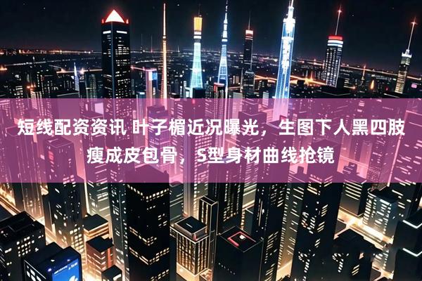 短线配资资讯 叶子楣近况曝光，生图下人黑四肢瘦成皮包骨，S型身材曲线抢镜