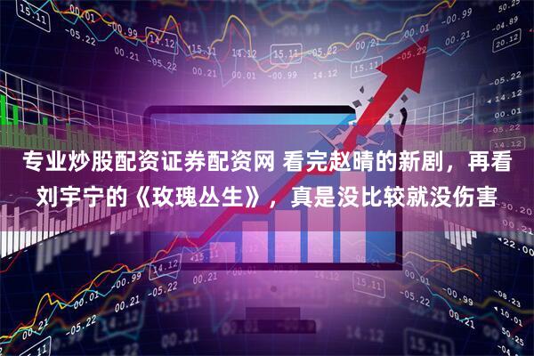 专业炒股配资证券配资网 看完赵晴的新剧，再看刘宇宁的《玫瑰丛生》，真是没比较就没伤害