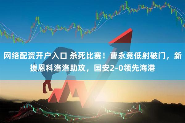 网络配资开户入口 杀死比赛！曹永竞低射破门，新援恩科洛洛助攻，国安2-0领先海港