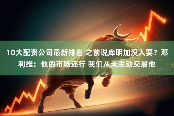10大配资公司最新排名 之前说库明加没人要？邓利维：他的市场还行 我们从未主动交易他