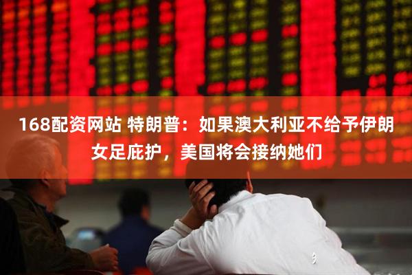 168配资网站 特朗普：如果澳大利亚不给予伊朗女足庇护，美国将会接纳她们