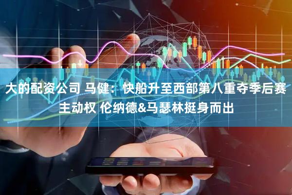大的配资公司 马健：快船升至西部第八重夺季后赛主动权 伦纳德&马瑟林挺身而出