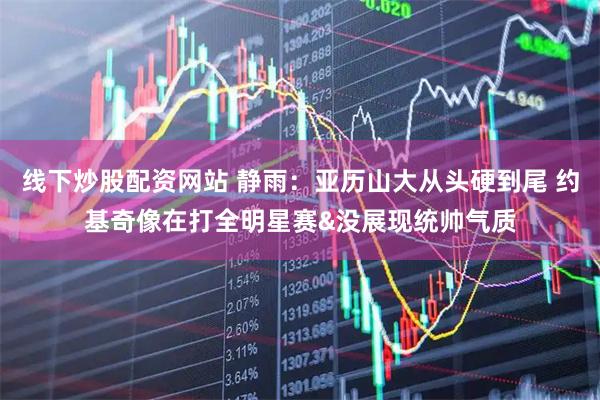 线下炒股配资网站 静雨：亚历山大从头硬到尾 约基奇像在打全明星赛&没展现统帅气质