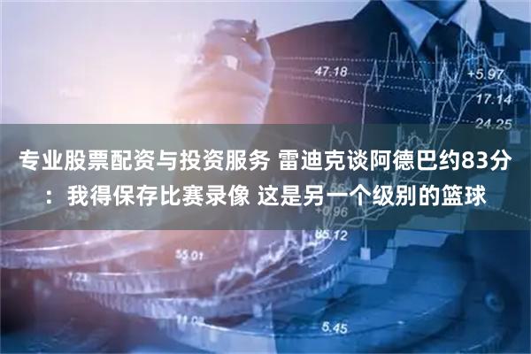 专业股票配资与投资服务 雷迪克谈阿德巴约83分：我得保存比赛录像 这是另一个级别的篮球