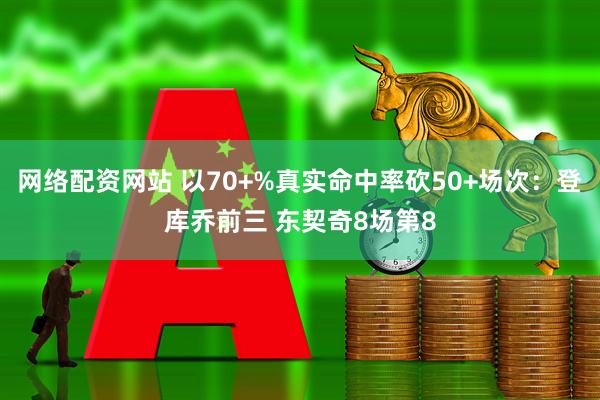 网络配资网站 以70+%真实命中率砍50+场次：登库乔前三 东契奇8场第8