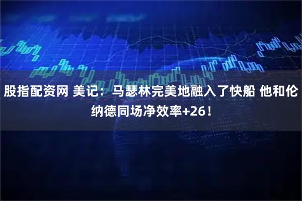 股指配资网 美记：马瑟林完美地融入了快船 他和伦纳德同场净效率+26！