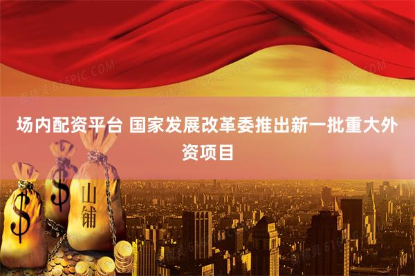 场内配资平台 国家发展改革委推出新一批重大外资项目
