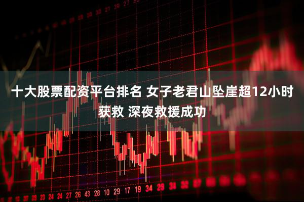 十大股票配资平台排名 女子老君山坠崖超12小时获救 深夜救援成功