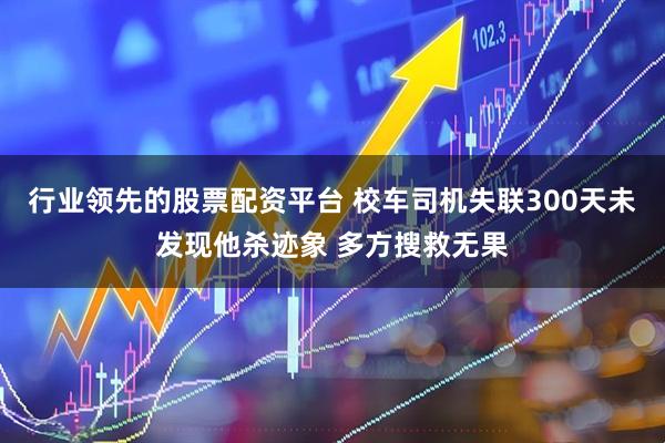 行业领先的股票配资平台 校车司机失联300天未发现他杀迹象 多方搜救无果