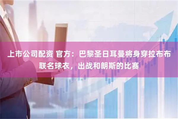 上市公司配资 官方：巴黎圣日耳曼将身穿拉布布联名球衣，出战和朗斯的比赛
