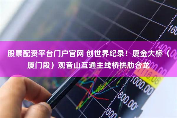 股票配资平台门户官网 创世界纪录！厦金大桥（厦门段）观音山互通主线桥拱肋合龙